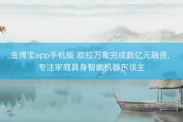 金博宝app手机版 欧拉万象完成数亿元融资， 专注家庭具身智能机器东谈主