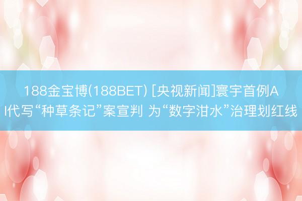 188金宝博(188BET) [央视新闻]寰宇首例AI代写“种草条记”案宣判 为“数字泔水”治理划红线