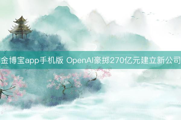 金博宝app手机版 OpenAI豪掷270亿元建立新公司