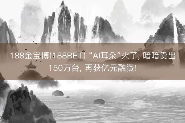 188金宝博(188BET) “AI耳朵”火了， 暗暗卖出150万台， 再获亿元融资!