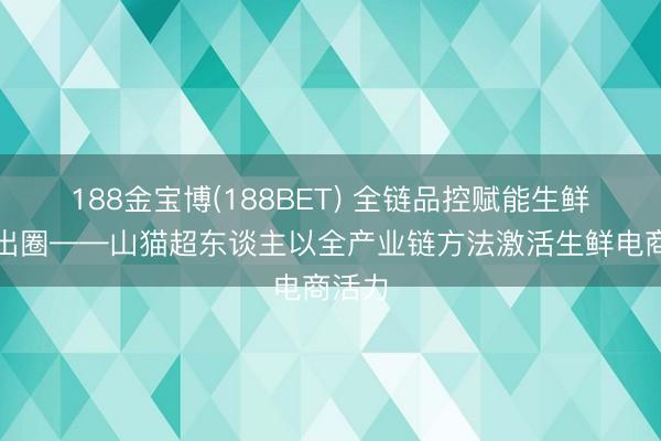 188金宝博(188BET) 全链品控赋能生鲜电商出圈——山猫超东谈主以全产业链方法激活生鲜电商活力