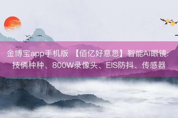 金博宝app手机版 【佰亿好意思】智能Ai眼镜: 技俩种种、800W录像头、EIS防抖、传感器