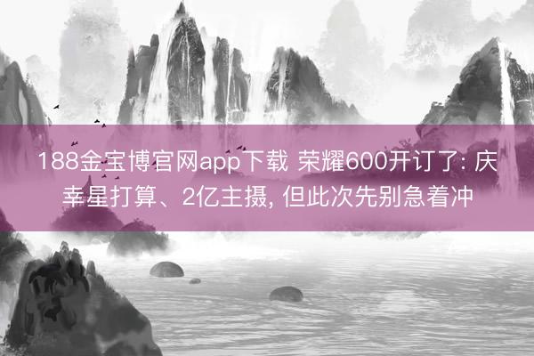188金宝博官网app下载 荣耀600开订了: 庆幸星打算、2亿主摄， 但此次先别急着冲