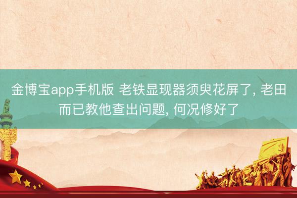 金博宝app手机版 老铁显现器须臾花屏了, 老田而已教他查出问题, 何况修好了