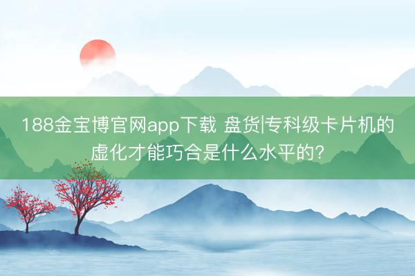188金宝博官网app下载 盘货|专科级卡片机的虚化才能巧合是什么水平的?