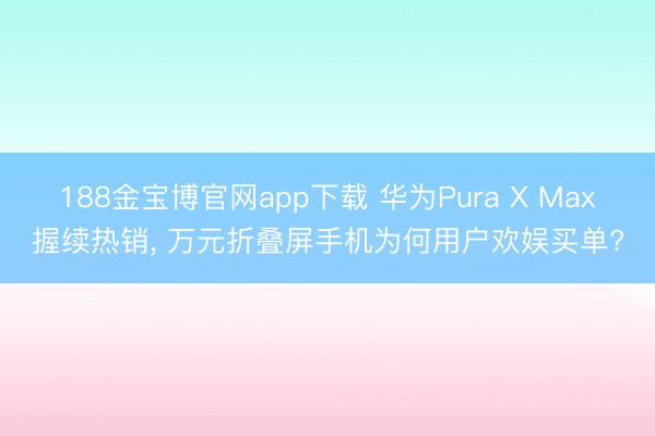 188金宝博官网app下载 华为Pura X Max握续热销, 万元折叠屏手机为何用户欢娱买单?