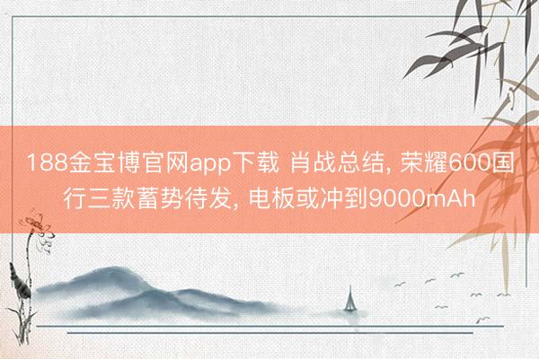 188金宝博官网app下载 肖战总结， 荣耀600国行三款蓄势待发， 电板或冲到9000mAh