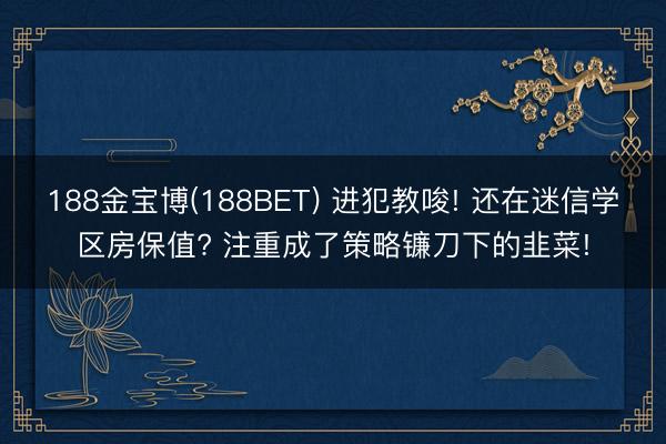 188金宝博(188BET) 进犯教唆! 还在迷信学区房保值? 注重成了策略镰刀下的韭菜!