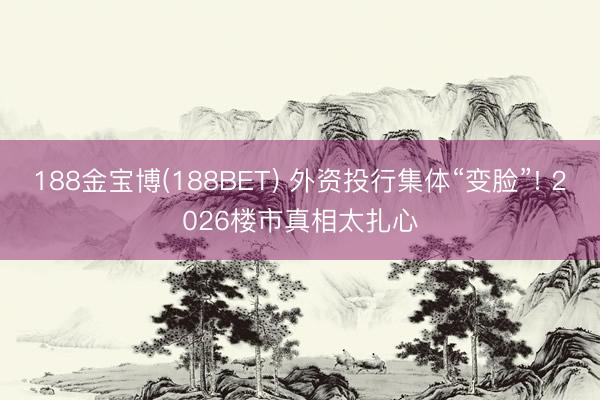 188金宝博(188BET) 外资投行集体“变脸”! 2026楼市真相太扎心