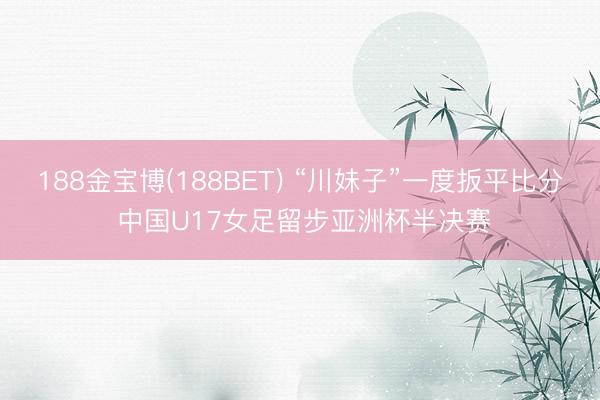 188金宝博(188BET) “川妹子”一度扳平比分 中国U17女足留步亚洲杯半决赛