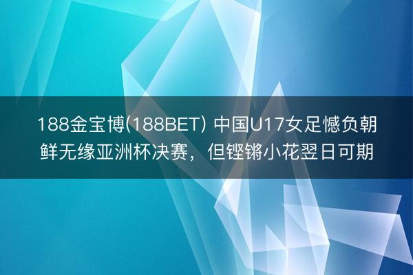 188金宝博(188BET) 中国U17女足憾负朝鲜无缘亚洲杯决赛，但铿锵小花翌日可期