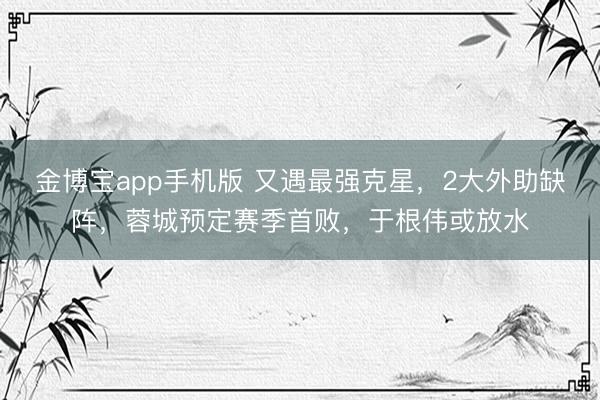 金博宝app手机版 又遇最强克星，2大外助缺阵，蓉城预定赛季首败，于根伟或放水