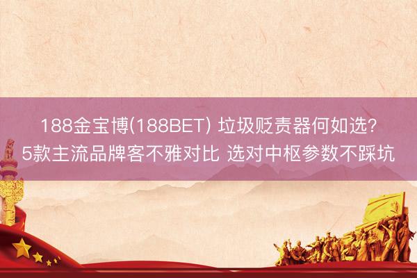 188金宝博(188BET) 垃圾贬责器何如选？5款主流品牌客不雅对比 选对中枢参数不踩坑