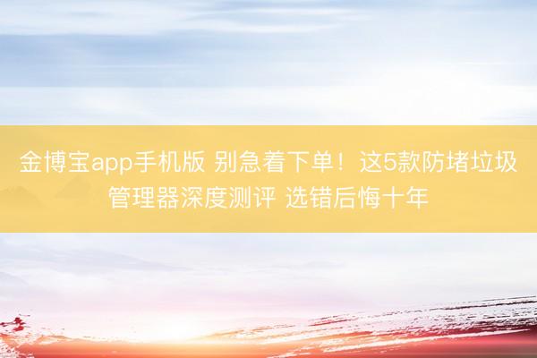 金博宝app手机版 别急着下单！这5款防堵垃圾管理器深度测评 选错后悔十年