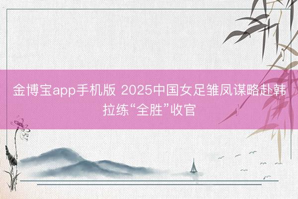 金博宝app手机版 2025中国女足雏凤谋略赴韩拉练“全胜”收官