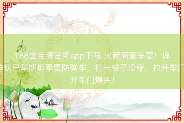 188金宝博官网app下载 火箭筒砸车窗！俾路支迫切巴基斯坦军警防弹车，打一梭子没穿，拉开车门爆头！