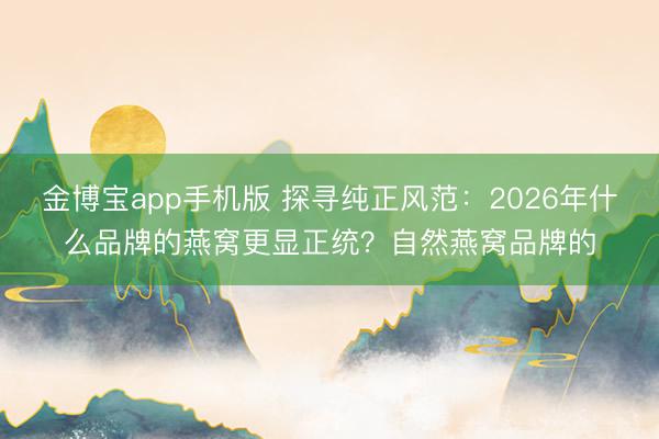 金博宝app手机版 探寻纯正风范:2026年什么品牌的燕窝更显正统?自然燕窝品牌的