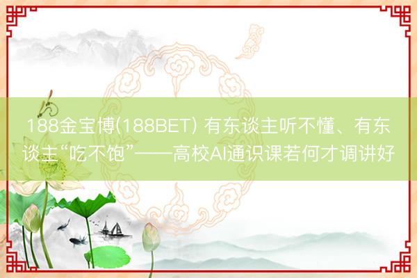 188金宝博(188BET) 有东谈主听不懂、有东谈主“吃不饱”——高校AI通识课若何才调讲好