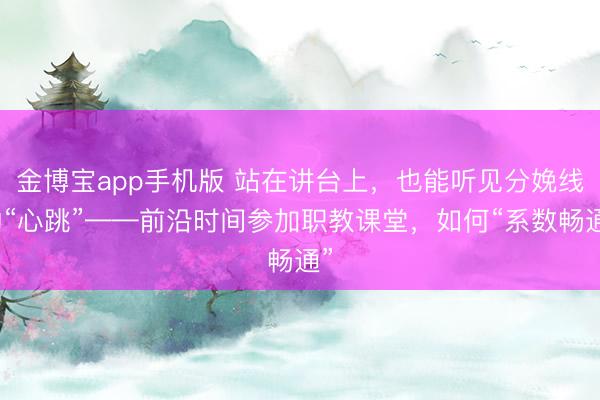 金博宝app手机版 站在讲台上，也能听见分娩线的“心跳”——前沿时间参加职教课堂，如何“系数畅通”