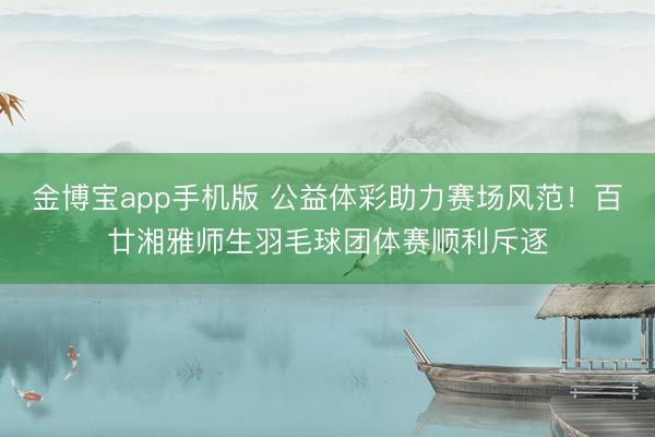 金博宝app手机版 公益体彩助力赛场风范！百廿湘雅师生羽毛球团体赛顺利斥逐