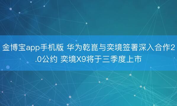 金博宝app手机版 华为乾崑与奕境签署深入合作2.0公约 奕境X9将于三季度上市