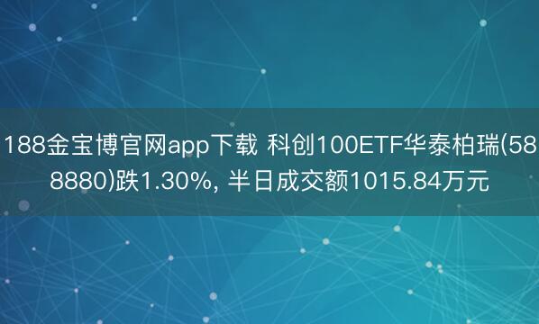 188金宝博官网app下载 科创100ETF华泰柏瑞(588880)跌1.30%， 半日成交额1015.84万元