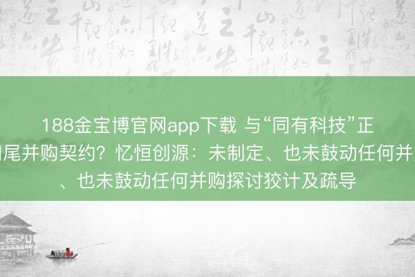 188金宝博官网app下载 与“同有科技”正在鼓动并购或已扫尾并购契约？忆恒创源：未制定、也未鼓动任何并购探讨狡计及疏导